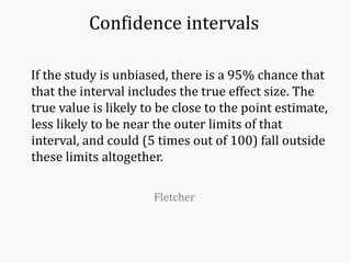 Confidence intervals
If the study is unbiased, there is a 95% chance that
that the interval includes the true effect size. The
true value is likely to be close to the point estimate,
less likely to be near the outer limits of that
interval, and could (5 times out of 100) fall outside
these limits altogether.
Fletcher
 