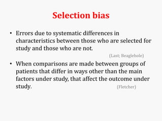 Selection bias
• Errors due to systematic differences in
characteristics between those who are selected for
study and those who are not.
(Last; Beaglehole)
• When comparisons are made between groups of
patients that differ in ways other than the main
factors under study, that affect the outcome under
study. (Fletcher)
 