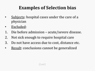 Examples of Selection bias
• Subjects: hospital cases under the care of a
physician
• Excluded:
1. Die before admission – acute/severe disease.
2. Not sick enough to require hospital care
3. Do not have access due to cost, distance etc.
• Result: conclusions cannot be generalized
(Last)
 