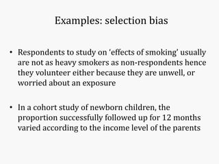 Examples: selection bias
• Respondents to study on ‘effects of smoking’ usually
are not as heavy smokers as non-respondents hence
they volunteer either because they are unwell, or
worried about an exposure
• In a cohort study of newborn children, the
proportion successfully followed up for 12 months
varied according to the income level of the parents
 