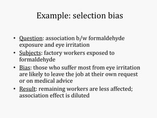 Example: selection bias
• Question: association b/w formaldehyde
exposure and eye irritation
• Subjects: factory workers exposed to
formaldehyde
• Bias: those who suffer most from eye irritation
are likely to leave the job at their own request
or on medical advice
• Result: remaining workers are less affected;
association effect is diluted
 