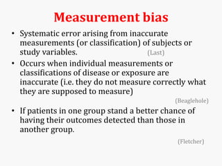 Measurement bias
• Systematic error arising from inaccurate
measurements (or classification) of subjects or
study variables. (Last)
• Occurs when individual measurements or
classifications of disease or exposure are
inaccurate (i.e. they do not measure correctly what
they are supposed to measure)
(Beaglehole)
• If patients in one group stand a better chance of
having their outcomes detected than those in
another group.
(Fletcher)
 