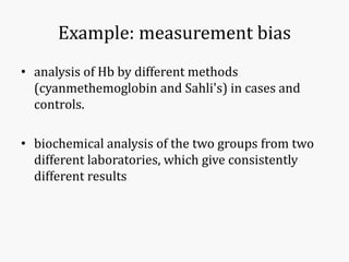 Example: measurement bias
• analysis of Hb by different methods
(cyanmethemoglobin and Sahli's) in cases and
controls.
• biochemical analysis of the two groups from two
different laboratories, which give consistently
different results
 