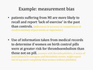 Example: measurement bias
• patients suffering from MI are more likely to
recall and report ‘lack of exercise’ in the past
than controls. (differences in accuracy or completeness of
recall to memory of past events or experience.)
• Use of information taken from medical records
to determine if women on birth control pills
were at greater risk for thromboembolism than
those not on pill. (women with thrombophlebitis, if aware of
association b/w estrogens and thrombotic events, might report
use of ocp more completely than women without phlebitis)
 