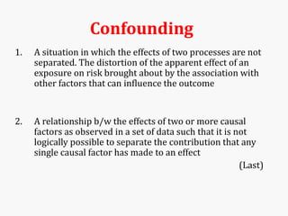Confounding
1. A situation in which the effects of two processes are not
separated. The distortion of the apparent effect of an
exposure on risk brought about by the association with
other factors that can influence the outcome
2. A relationship b/w the effects of two or more causal
factors as observed in a set of data such that it is not
logically possible to separate the contribution that any
single causal factor has made to an effect
(Last)
 