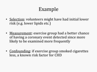 Example
• Selection: volunteers might have had initial lower
risk (e.g. lower lipids etc.)
• Measurement: exercise group had a better chance
of having a coronary event detected since more
likely to be examined more frequently
• Confounding: if exercise group smoked cigarettes
less, a known risk factor for CHD
 