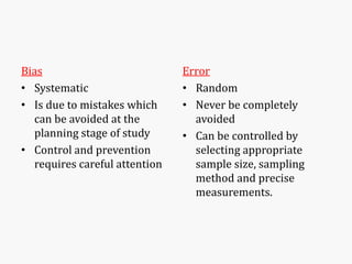 Bias
• Systematic
• Is due to mistakes which
can be avoided at the
planning stage of study
• Control and prevention
requires careful attention
Error
• Random
• Never be completely
avoided
• Can be controlled by
selecting appropriate
sample size, sampling
method and precise
measurements.
 