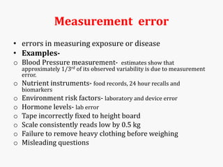 Measurement error
• errors in measuring exposure or disease
• Examples-
o Blood Pressure measurement- estimates show that
approximately 1/3rd of its observed variability is due to measurement
error.
o Nutrient instruments- food records, 24 hour recalls and
biomarkers
o Environment risk factors- laboratory and device error
o Hormone levels- lab error
o Tape incorrectly fixed to height board
o Scale consistently reads low by 0.5 kg
o Failure to remove heavy clothing before weighing
o Misleading questions
 