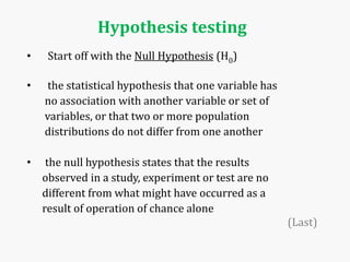 Hypothesis testing
• Start off with the Null Hypothesis (H0)
• the statistical hypothesis that one variable has
no association with another variable or set of
variables, or that two or more population
distributions do not differ from one another
• the null hypothesis states that the results
observed in a study, experiment or test are no
different from what might have occurred as a
result of operation of chance alone
(Last)
 