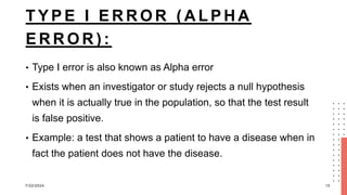 T Y P E I E R R O R ( A L P H A
E R R O R ) :
• Type I error is also known as Alpha error
• Exists when an investigator or study rejects a null hypothesis
when it is actually true in the population, so that the test result
is false positive.
• Example: a test that shows a patient to have a disease when in
fact the patient does not have the disease.
7/22/2024 10
 