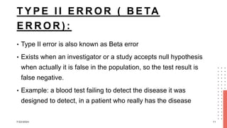 T Y P E I I E R R O R ( B E TA
E R R O R ) :
• Type II error is also known as Beta error
• Exists when an investigator or a study accepts null hypothesis
when actually it is false in the population, so the test result is
false negative.
• Example: a blood test failing to detect the disease it was
designed to detect, in a patient who really has the disease
7/22/2024 11
 