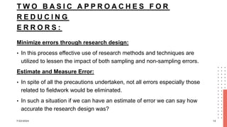T W O B A S I C A P P R O A C H E S F O R
R E D U C I N G
E R R O R S :
Minimize errors through research design:
• In this process effective use of research methods and techniques are
utilized to lessen the impact of both sampling and non-sampling errors.
Estimate and Measure Error:
• In spite of all the precautions undertaken, not all errors especially those
related to fieldwork would be eliminated.
• In such a situation if we can have an estimate of error we can say how
accurate the research design was?
7/22/2024 12
 