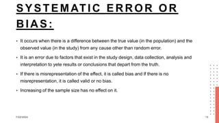 SYSTEMATIC ERROR OR
BIAS:
• It occurs when there is a difference between the true value (in the population) and the
observed value (in the study) from any cause other than random error.
• It is an error due to factors that exist in the study design, data collection, analysis and
interpretation to yete results or conclusions that depart from the truth.
• If there is misrepresentation of the effect, it is called bias and lf there is no
misrepresentation, it is called valid or no bias.
• Increasing of the sample size has no effect on it.
7/22/2024 13
 