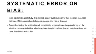 SYSTEMATIC ERROR OR
BIAS:
• In an epidemiological study, it is defined as any systematic error that result an incorrect
estimate of the association between exposure and risk of disease.
• Example - testing for antibodies will consistently underestimate the prevalence of HIV
infection because individual who have been infected for less than six months will not yet
have developed antibodies.
7/22/2024 14
 