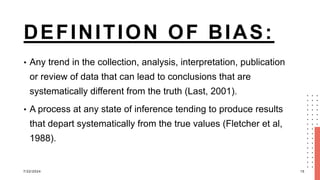 DEFINITION OF BIAS:
• Any trend in the collection, analysis, interpretation, publication
or review of data that can lead to conclusions that are
systematically different from the truth (Last, 2001).
• A process at any state of inference tending to produce results
that depart systematically from the true values (Fletcher et al,
1988).
7/22/2024 15
 