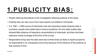 1.PUBLICITY BIAS:
• People referring themselves to the investigators following publicity of the study.
• Publicity bias can also occur from news reports not related to individuals.
• In a 1981 —1982 survey of individuals near two hazardous waste disposal sites in
Louisiana, people were asked about various symptoms. Air and water quality data
showed little evidence of hazardous concentrations of chemicals, but there had been
extensive media coverage at the time of the survey.
• Respondents living near the sites were two to three times as likely to report symptoms
as respondents in an unexposed community because of the influence of the publicity at
that moment in time.
7/22/2024 18
 
