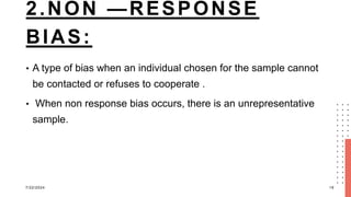 2.NON —RESPONSE
BIAS:
• A type of bias when an individual chosen for the sample cannot
be contacted or refuses to cooperate .
• When non response bias occurs, there is an unrepresentative
sample.
7/22/2024 19
 