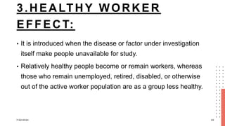 3.HEALTHY WORKER
EFFECT:
• It is introduced when the disease or factor under investigation
itself make people unavailable for study.
• Relatively healthy people become or remain workers, whereas
those who remain unemployed, retired, disabled, or otherwise
out of the active worker population are as a group less healthy.
7/22/2024 20
 