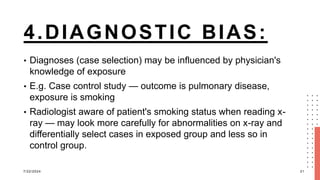 4.DIAGNOSTIC BIAS:
• Diagnoses (case selection) may be influenced by physician's
knowledge of exposure
• E.g. Case control study — outcome is pulmonary disease,
exposure is smoking
• Radiologist aware of patient's smoking status when reading x-
ray — may look more carefully for abnormalities on x-ray and
differentially select cases in exposed group and less so in
control group.
7/22/2024 21
 