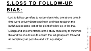 5.LOSS TO FOLLOW-UP
BIAS:
• Lost to follow-up refers to respondents who are at one point in
time were activelyBparticipating in a clinical research trial,
butNhave become lost at the point of follow-up in the trial.
• Design and implementation of the study should try to minimize
this and we should aim to ensure that all groups are followed
as completely as possible and with equal rigor
7/22/2024 22
 