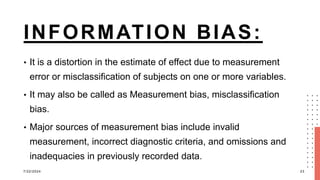INFORMATION BIAS:
• It is a distortion in the estimate of effect due to measurement
error or misclassification of subjects on one or more variables.
• It may also be called as Measurement bias, misclassification
bias.
• Major sources of measurement bias include invalid
measurement, incorrect diagnostic criteria, and omissions and
inadequacies in previously recorded data.
7/22/2024 23
 