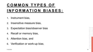 C O M M O N T Y P E S O F
I N F O R M AT I O N B I A S E S :
1. Instrument bias,
2. Insensitive measure bias,
3. Expectation bias/observer bias
4. Recall or memory bias,
5. Attention bias, and
6. Verification or work-up bias.
7/22/2024 24
 