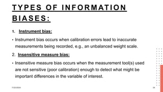 T Y P E S O F I N F O R M AT I O N
B I A S E S :
1. Instrument bias:
• Instrument bias occurs when calibration errors lead to inaccurate
measurements being recorded, e.g., an unbalanced weight scale.
2. Insensitive measure bias:
• Insensitive measure bias occurs when the measurement tool(s) used
are not sensitive (poor calibration) enough to detect what might be
important differences in the variable of interest.
7/22/2024 25
 