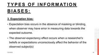 T Y P E S O F I N F O R M AT I O N
B I A S E S :
3. Expectation bias:
• Expectation bias occurs in the absence of masking or blinding,
when observer may have error in measuring data towards the
expected outcome.
• The observer-expectancy effect occurs when a researcher's
beliefs or expectations unconsciously affect the behavior of the
observed subject(s)
7/22/2024 26
 