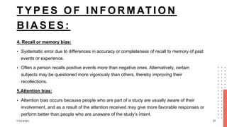T Y P E S O F I N F O R M AT I O N
B I A S E S :
4. Recall or memory bias:
• Systematic error due to differences in accuracy or completeness of recall to memory of past
events or experience.
• Often a person recalls positive events more than negative ones. Alternatively, certain
subjects may be questioned more vigorously than others, thereby improving their
recollections.
5.Attention bias:
• Attention bias occurs because people who are part of a study are usually aware of their
involvement, and as a result of the attention received may give more favorable responses or
perform better than people who are unaware of the study’s intent.
7/22/2024 27
 
