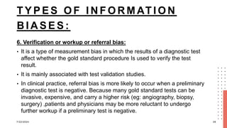T Y P E S O F I N F O R M AT I O N
B I A S E S :
6. Verification or workup or referral bias:
• It is a type of measurement bias in which the results of a diagnostic test
affect whether the gold standard procedure Is used to verify the test
result.
• It is mainly associated with test validation studies.
• In clinical practice, referral bias is more likely to occur when a preliminary
diagnostic test is negative. Because many gold standard tests can be
invasive, expensive, and carry a higher risk (eg: angiography, biopsy,
surgery) ,patients and physicians may be more reluctant to undergo
further workup if a preliminary test is negative.
7/22/2024 28
 