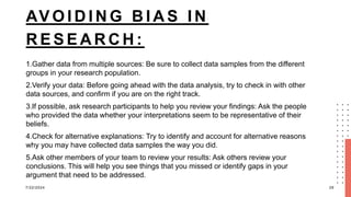 AV O I D I N G B I A S I N
R E S E A R C H :
1.Gather data from multiple sources: Be sure to collect data samples from the different
groups in your research population.
2.Verify your data: Before going ahead with the data analysis, try to check in with other
data sources, and confirm if you are on the right track.
3.If possible, ask research participants to help you review your findings: Ask the people
who provided the data whether your interpretations seem to be representative of their
beliefs.
4.Check for alternative explanations: Try to identify and account for alternative reasons
why you may have collected data samples the way you did.
5.Ask other members of your team to review your results: Ask others review your
conclusions. This will help you see things that you missed or identify gaps in your
argument that need to be addressed.
7/22/2024 29
 