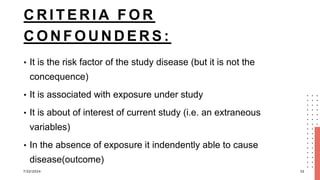 C R I T E R I A F O R
C O N F O U N D E R S :
• It is the risk factor of the study disease (but it is not the
concequence)
• It is associated with exposure under study
• It is about of interest of current study (i.e. an extraneous
variables)
• In the absence of exposure it indendently able to cause
disease(outcome)
7/22/2024 32
 
