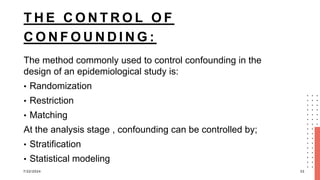 T H E C O N T R O L O F
C O N F O U N D I N G :
The method commonly used to control confounding in the
design of an epidemiological study is:
• Randomization
• Restriction
• Matching
At the analysis stage , confounding can be controlled by;
• Stratification
• Statistical modeling
7/22/2024 33
 