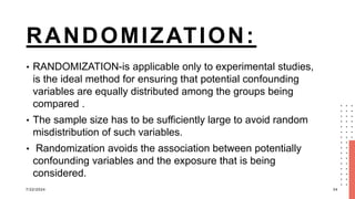 RANDOMIZATION:
• RANDOMIZATION-is applicable only to experimental studies,
is the ideal method for ensuring that potential confounding
variables are equally distributed among the groups being
compared .
• The sample size has to be sufficiently large to avoid random
misdistribution of such variables.
• Randomization avoids the association between potentially
confounding variables and the exposure that is being
considered.
7/22/2024 34
 