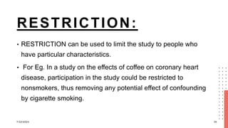 RESTRICTION:
• RESTRICTION can be used to limit the study to people who
have particular characteristics.
• For Eg. In a study on the effects of coffee on coronary heart
disease, participation in the study could be restricted to
nonsmokers, thus removing any potential effect of confounding
by cigarette smoking.
7/22/2024 35
 