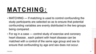 MATCHING:
• MATCHING — If matching is used to control confounding the
study participants are selected so as to ensure that potential
confounding variables are evenly distributed in the two groups
being compared .
• For eg in a case — control study of exercise and coronary
heart disease , each patient with heart disease can be
matched with a control of the same age group and sex to
ensure that confounding by age and sex does not occur.
7/22/2024 36
 
