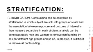 STRATIFCATION:
• STRATIFCATION- Confounding can be controlled by
stratification in which subject are split into groups or strata and
the association between exposure and outcome of interest is
then measure separately in each stratum, analysis can be
done separately men and women to remove confounding by
sex, for different age groups and so on. In practice, it is difficult
to remove all confounding .
7/22/2024 37
 