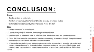 CONCLUSION:
Errors:
• Can be random or systematic
• Random errors are due to chance and tend to even out over large studies
• Systematic errors consistently skew the results in one direction
Bias:
• Can be intentional or unintentional
• Occurs at any stage of research, from design to interpretation
• Different types of bias exist, such as selection bias, information bias, and confirmation bias
• Errors and bias in research are serious threats to the validity of research findings. They can lead to
misleading conclusions that are not supported by reality.
• In conclusion, recognizing and addressing errors and bias is essential for ensuring the quality and
trustworthiness of research. By employing strong research designs, being mindful of biases, and
fostering open communication, researchers can strive to produce accurate and impactful findings.
7/22/2024 39
 