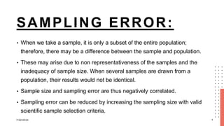 SAMPLING ERROR:
• When we take a sample, it is only a subset of the entire population;
therefore, there may be a difference between the sample and population.
• These may arise due to non representativeness of the samples and the
inadequacy of sample size. When several samples are drawn from a
population, their results would not be identical.
• Sample size and sampling error are thus negatively correlated.
• Sampling error can be reduced by increasing the sampling size with valid
scientific sample selection criteria.
7/22/2024 7
 