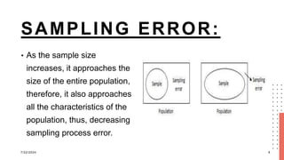SAMPLING ERROR:
• As the sample size
increases, it approaches the
size of the entire population,
therefore, it also approaches
all the characteristics of the
population, thus, decreasing
sampling process error.
7/22/2024 8
 