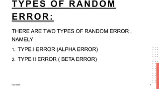TYPES OF RANDOM
ERROR:
THERE ARE TWO TYPES OF RANDOM ERROR ,
NAMELY
1. TYPE I ERROR (ALPHA ERROR)
2. TYPE II ERROR ( BETA ERROR)
7/22/2024 9
 