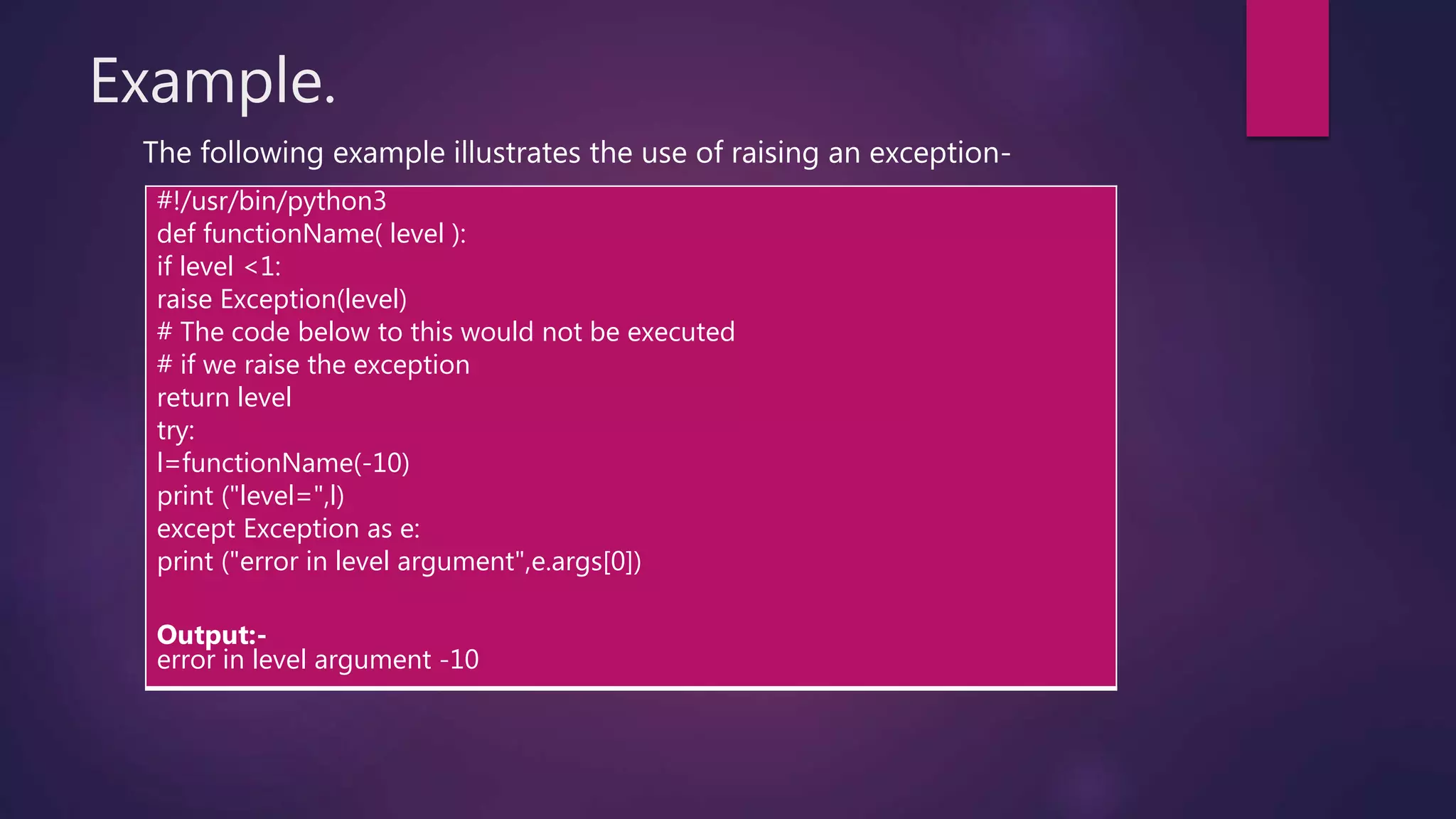 Example.
The following example illustrates the use of raising an exception-
#!/usr/bin/python3
def functionName( level ):
if level <1:
raise Exception(level)
# The code below to this would not be executed
# if we raise the exception
return level
try:
l=functionName(-10)
print ("level=",l)
except Exception as e:
print ("error in level argument",e.args[0])
Output:-
error in level argument -10
 