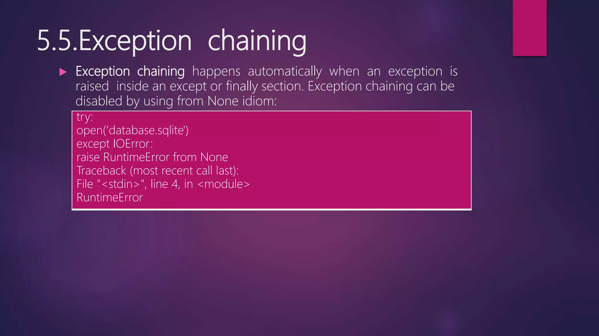 5.5.Exception chaining
 Exception chaining happens automatically when an exception is
raised inside an except or finally section. Exception chaining can be
disabled by using from None idiom:
try:
open('database.sqlite')
except IOError:
raise RuntimeError from None
Traceback (most recent call last):
File "<stdin>", line 4, in <module>
RuntimeError
 