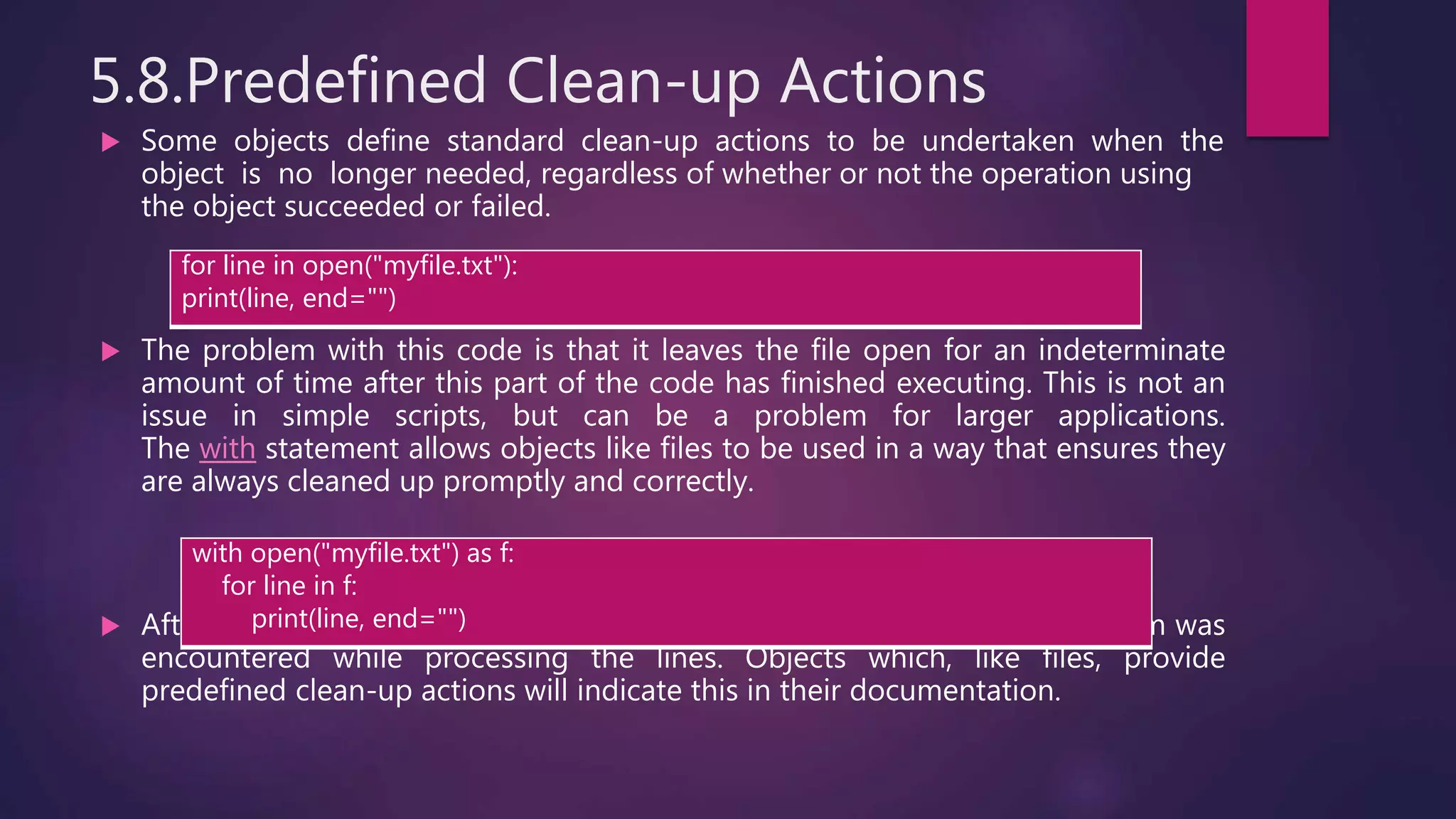5.8.Predefined Clean-up Actions
 Some objects define standard clean-up actions to be undertaken when the
object is no longer needed, regardless of whether or not the operation using
the object succeeded or failed.
 The problem with this code is that it leaves the file open for an indeterminate
amount of time after this part of the code has finished executing. This is not an
issue in simple scripts, but can be a problem for larger applications.
The with statement allows objects like files to be used in a way that ensures they
are always cleaned up promptly and correctly.
 After the statement is executed, the file f is always closed, even if a problem was
encountered while processing the lines. Objects which, like files, provide
predefined clean-up actions will indicate this in their documentation.
for line in open("myfile.txt"):
print(line, end="")
with open("myfile.txt") as f:
for line in f:
print(line, end="")
 