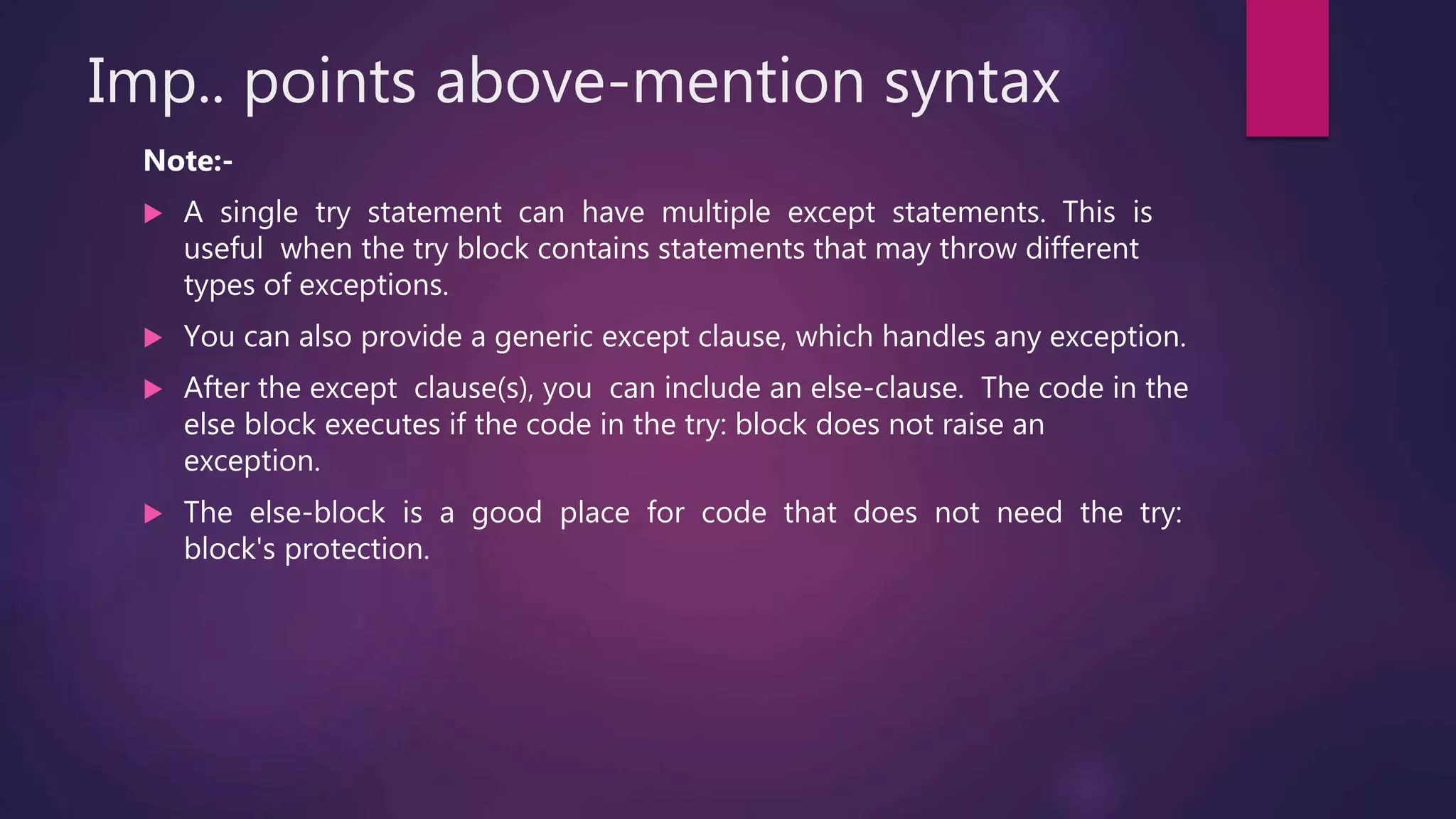 Imp.. points above-mention syntax
Note:-
 A single try statement can have multiple except statements. This is
useful when the try block contains statements that may throw different
types of exceptions.
 You can also provide a generic except clause, which handles any exception.
 After the except clause(s), you can include an else-clause. The code in the
else block executes if the code in the try: block does not raise an
exception.
 The else-block is a good place for code that does not need the try:
block's protection.
 