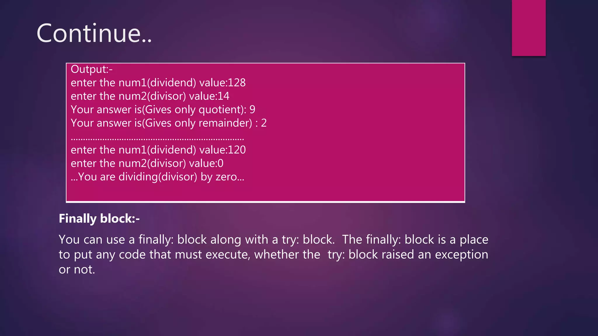 Continue..
Finally block:-
You can use a finally: block along with a try: block. The finally: block is a place
to put any code that must execute, whether the try: block raised an exception
or not.
Output:-
enter the num1(dividend) value:128
enter the num2(divisor) value:14
Your answer is(Gives only quotient): 9
Your answer is(Gives only remainder) : 2
........................................................................
enter the num1(dividend) value:120
enter the num2(divisor) value:0
...You are dividing(divisor) by zero...
 