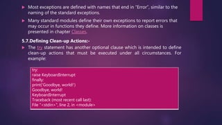  Most exceptions are defined with names that end in “Error”, similar to the
naming of the standard exceptions.
 Many standard modules define their own exceptions to report errors that
may occur in functions they define. More information on classes is
presented in chapter Classes.
5.7.Defining Clean-up Actions:-
 The try statement has another optional clause which is intended to define
clean-up actions that must be executed under all circumstances. For
example:
try:
raise KeyboardInterrupt
finally:
print('Goodbye, world!')
Goodbye, world!
KeyboardInterrupt
Traceback (most recent call last):
File "<stdin>", line 2, in <module>
 