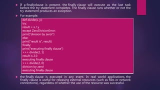  If a finallyclause is present, the finally clause will execute as the last task
before the try statement completes. The finally clause runs whether or not the
try statement produces an exception.
 For example:
 the finally clause is executed in any event. In real world applications, the
finally clause is useful for releasing external resources (such as files or network
connections), regardless of whether the use of the resource was successful.
def divide(x, y):
try:
result = x / y
except ZeroDivisionError:
print("division by zero!")
else:
print("result is", result)
finally:
print("executing finally clause")
>>> divide(2, 1)
result is 2.0
executing finally clause
>>> divide(2, 0)
division by zero!
executing finally clause
 