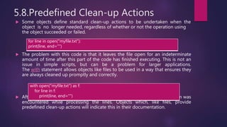 5.8.Predefined Clean-up Actions
 Some objects define standard clean-up actions to be undertaken when the
object is no longer needed, regardless of whether or not the operation using
the object succeeded or failed.
 The problem with this code is that it leaves the file open for an indeterminate
amount of time after this part of the code has finished executing. This is not an
issue in simple scripts, but can be a problem for larger applications.
The with statement allows objects like files to be used in a way that ensures they
are always cleaned up promptly and correctly.
 After the statement is executed, the file f is always closed, even if a problem was
encountered while processing the lines. Objects which, like files, provide
predefined clean-up actions will indicate this in their documentation.
for line in open("myfile.txt"):
print(line, end="")
with open("myfile.txt") as f:
for line in f:
print(line, end="")
 
