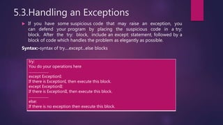 5.3.Handling an Exceptions
 If you have some suspicious code that may raise an exception, you
can defend your program by placing the suspicious code in a try:
block. After the try: block, include an except: statement, followed by a
block of code which handles the problem as elegantly as possible.
Syntax:-syntax of try....except...else blocks
try:
You do your operations here
......................
except ExceptionI:
If there is ExceptionI, then execute this block.
except ExceptionII:
If there is ExceptionII, then execute this block.
......................
else:
If there is no exception then execute this block.
 